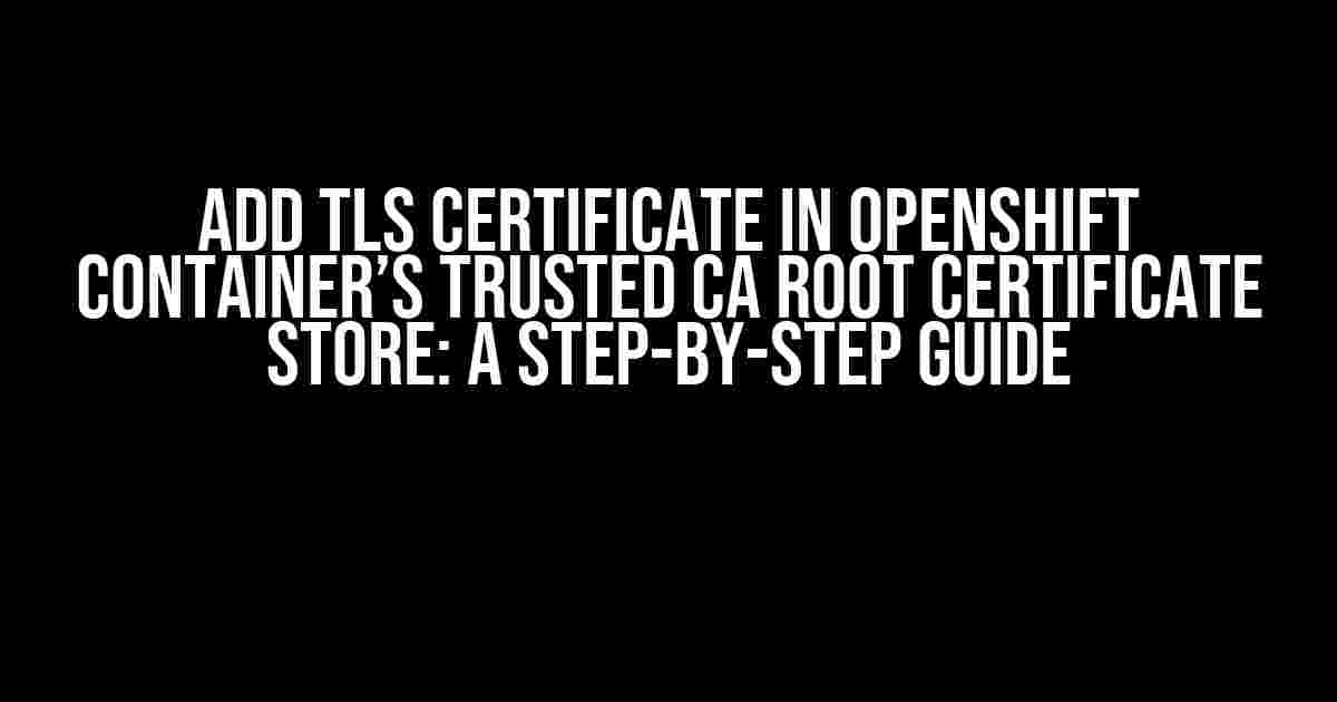 Add TLS Certificate in OpenShift Container’s Trusted CA Root Certificate Store: A Step-by-Step Guide